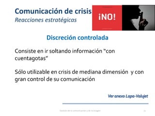 Comunicación de crisis
Reacciones estratégicas
Discreción controlada
Consiste en ir soltando información “con
cuentagotas”
Sólo utilizable en crisis de mediana dimensión y con
gran control de su comunicación
Gestión de la comunicación y de la imagen 71
 
