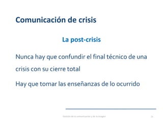 Comunicación de crisis
La post-crisis
Nunca hay que confundir el final técnico de una
crisis con su cierre total
Hay que tomar las enseñanzas de lo ocurrido
Gestión de la comunicación y de la imagen 72
 