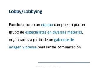 Lobby/Lobbying
Funciona como un equipo compuesto por un
grupo de especialistas en diversas materias,
organizados a partir de un gabinete de
imagen y prensa para lanzar comunicación
Gestión de la comunicación y de la imagen 8
 