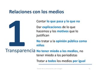 Relaciones con los medios
Contar lo que pasa y lo que no
Dar explicaciones de lo que
hacemos y los motivos que lo
justifican
No tratar a la opinión pública como
niños
No tener miedo a los medios, no
tener miedo a los periodistas
Tratar a todos los medios por igual
Transparencia
Gestión de la comunicación y de la imagen 81
 