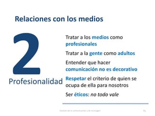 Relaciones con los medios
Tratar a los medios como
profesionales
Tratar a la gente como adultos
Entender que hacer
comunicación no es decorativo
Respetar el criterio de quien se
ocupa de ella para nosotros
Ser éticos: no todo vale
Profesionalidad
Gestión de la comunicación y de la imagen 83
 