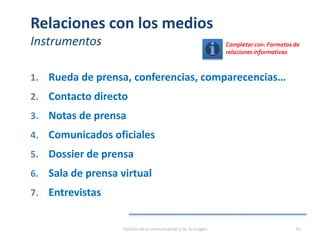 Relaciones con los medios
Instrumentos
1. Rueda de prensa, conferencias, comparecencias…
2. Contacto directo
3. Notas de prensa
4. Comunicados oficiales
5. Dossier de prensa
6. Sala de prensa virtual
7. Entrevistas
Gestión de la comunicación y de la imagen 87
Completar con: Formatos de
relaciones informativas
 
