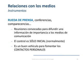 Relaciones con los medios
Instrumentos
RUEDA DE PRENSA, conferencias,
comparecencias…
‒ Reuniones convocadas para difundir una
información de importancia a los medios de
comunicación
‒ El control es SÓLO INICIAL (normalmente)
‒ Es un buen vehículo para fomentar los
CONTACTOS PERSONALES
Gestión de la comunicación y de la imagen 88
 