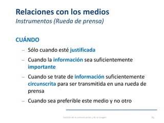 Relaciones con los medios
Instrumentos (Rueda de prensa)
CUÁNDO
‒ Sólo cuando esté justificada
‒ Cuando la información sea suficientemente
importante
‒ Cuando se trate de información suficientemente
circunscrita para ser transmitida en una rueda de
prensa
‒ Cuando sea preferible este medio y no otro
Gestión de la comunicación y de la imagen 89
 