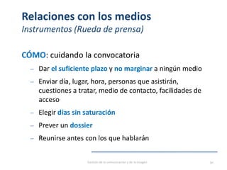 Relaciones con los medios
Instrumentos (Rueda de prensa)
CÓMO: cuidando la convocatoria
‒ Dar el suficiente plazo y no marginar a ningún medio
‒ Enviar día, lugar, hora, personas que asistirán,
cuestiones a tratar, medio de contacto, facilidades de
acceso
‒ Elegir días sin saturación
‒ Prever un dossier
‒ Reunirse antes con los que hablarán
Gestión de la comunicación y de la imagen 90
 