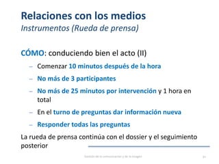 Relaciones con los medios
Instrumentos (Rueda de prensa)
CÓMO: conduciendo bien el acto (II)
‒ Comenzar 10 minutos después de la hora
‒ No más de 3 participantes
‒ No más de 25 minutos por intervención y 1 hora en
total
‒ En el turno de preguntas dar información nueva
‒ Responder todas las preguntas
La rueda de prensa continúa con el dossier y el seguimiento
posterior
Gestión de la comunicación y de la imagen 91
 