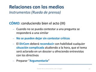 Relaciones con los medios
Instrumentos (Rueda de prensa)
CÓMO: conduciendo bien el acto (III)
‒ Cuando no se pueda contestar a una pregunta se
responderá a una similar
‒ No se pueden dejar sin contestar críticas
‒ El DirCom deberá reconducir con habilidad cualquier
situación complicada aludiendo a la hora, que el tema
será aclarado en un dossier u ofreciendo entrevistas
con los directivos
‒ Preparar “Argumentario”
Gestión de la comunicación y de la imagen 92
 