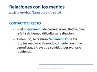 Relaciones con los medios
Instrumentos (Contacto directo)
CONTACTO DIRECTO
‒ Es el mejor medio de conseguir resultados, pero
la falta de tiempo dificulta su realización.
‒ A menudo, se realizan “a demanda” de los
propios medios o de modo conjunto con otros
periodistas, a través de comidas, desayunos o
reuniones
Gestión de la comunicación y de la imagen 93
 