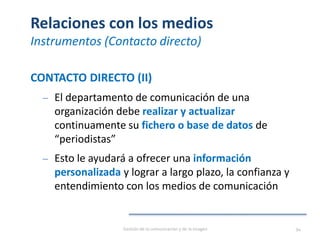 Relaciones con los medios
Instrumentos (Contacto directo)
CONTACTO DIRECTO (II)
‒ El departamento de comunicación de una
organización debe realizar y actualizar
continuamente su fichero o base de datos de
“periodistas”
‒ Esto le ayudará a ofrecer una información
personalizada y lograr a largo plazo, la confianza y
entendimiento con los medios de comunicación
Gestión de la comunicación y de la imagen 94
 
