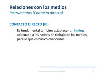 Relaciones con los medios
Instrumentos (Contacto directo)
CONTACTO DIRECTO (III)
‒ Es fundamental también establecer un timing
adecuado a las rutinas de trabajo de los medios,
para lo que es básico conocerlos
Gestión de la comunicación y de la imagen 95
 