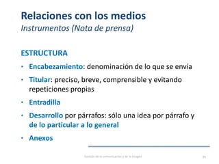 Relaciones con los medios
Instrumentos (Nota de prensa)
ESTRUCTURA
• Encabezamiento: denominación de lo que se envía
• Titular: preciso, breve, comprensible y evitando
repeticiones propias
• Entradilla
• Desarrollo por párrafos: sólo una idea por párrafo y
de lo particular a lo general
• Anexos
Gestión de la comunicación y de la imagen 99
 