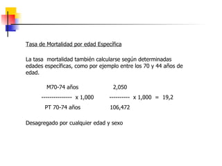 Tasa de Mortalidad por edad Específica La tasa  mortalidad también calcularse según determinadas edades específicas, como por ejemplo entre los 70 y 44 años de edad. M70-74 años  2,050  ---------------  x 1,000  ----------  x 1,000  =  19,2 PT 70-74 años  106,472  Desagregado por cualquier edad y sexo   