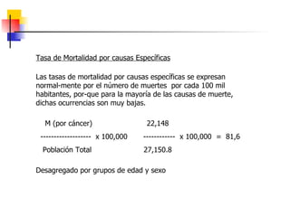 Tasa de Mortalidad por causas Específicas Las tasas de mortalidad por causas específicas se expresan normal-mente por el número de muertes  por cada 100 mil habitantes, por-que para la mayoría de las causas de muerte, dichas ocurrencias son muy bajas. M (por cáncer)  22,148  -------------------  x 100,000  ------------  x 100,000  =  81,6 Población Total  27,150.8  Desagregado por grupos de edad y sexo  
