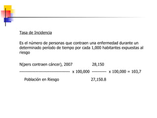 Tasa de Incidencia Es el número de personas que contraen una enfermedad durante un determinado período de tiempo por cada 1,000 habitantes expuestas al riesgo N(pers contraen cáncer), 2007  28,150  -----------------------------------  x 100,000  ----------  x 100,000 = 103,7 Población en Riesgo  27,150.8  