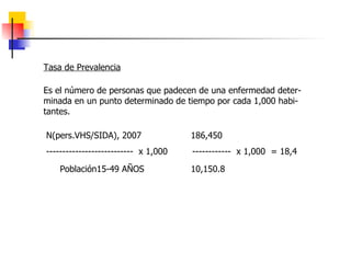 Tasa de Prevalencia Es el número de personas que padecen de una enfermedad deter-minada en un punto determinado de tiempo por cada 1,000 habi-tantes.  N(pers.VHS/SIDA), 2007  186,450  ---------------------------  x 1,000  ------------  x 1,000  = 18,4 Población15-49 AÑOS  10,150.8   