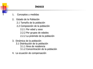 ÍNDICE 1.  Conceptos y medidas 2.  Estado de la Población 2.1 Tamaño de la población 2.2 Composición de la población 2.2.1 Por edad y sexo 2.2.2 Por grupos de edades 2.2.2 La pirámide de la población 3.  Dinámica de la población 3.1 Distribución de la población 3.1.1 Área de residencia 3.1.2 Concentración de la población 4.  La ecuación de compensación 