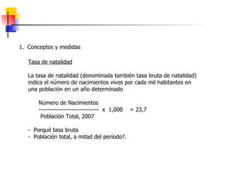 1.  Conceptos y medidas Tasa de natalidad La tasa de natalidad (denominada también tasa bruta de natalidad) indica el número de nacimientos vivos por cada mil habitantes en una población en un año determinado Número de Nacimientos -----------------------------  x  1,000  = 23,7 Población Total, 2007 -  Porqué tasa bruta -  Población total, a mitad del período?. 