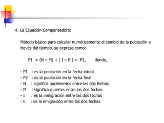 4. La Ecuación Compensadora: Método básico para calcular numéricamente el cambio de la población a través del tiempo, se expresa como: P1  + (N – M) + ( I – E ) =  P2,  donde, - P1  : es la población en la fecha inicial - P2  : es la población en la fecha final - N  : significa nacimientos entre las dos fechas - M  : significa muertes entre las dos fechas - I  : es la inmigración entre las dos fechas - E  : es la emigración entre las dos fechas 