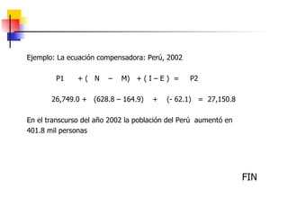 Ejemplo: La ecuación compensadora: Perú, 2002 P1  + (  N  –  M)  + ( I – E )  =  P2 26,749.0 +  (628.8 – 164.9)  +  (- 62.1)  =  27,150.8 En el transcurso del año 2002 la población del Perú  aumentó en 401.8 mil personas FIN 