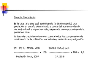 Tasa de Crecimiento Es la tasa  a la que está aumentando (o disminuyendo) una población en un año determinado a causa del aumento (dismi-nución) natural y migración neta, expresada como porcentaje de la población base. La tasa de crecimiento toma en cuenta todos los componentes de crecimiento de la población: nacimientos, defunciones y migración (N – M) +/- Mneta, 2007  (628,8–164,9)-62,1  ----------------------------  x  100  -----------------------  x 100 =  1,5 Población Total, 2007  27,150.8 