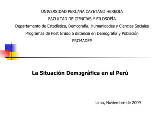 La Situación Demográfica en el Perú Lima, Noviembre de 2009 UNIVERSIDAD PERUANA CAYETANO HEREDIA FACULTAD DE CIENCIAS Y FILOSOFÍA Departamento de Estadística, Demografía, Humanidades y Ciencias Sociales Programas de Post Grado a distancia en Demografía y Población PROMADEP 