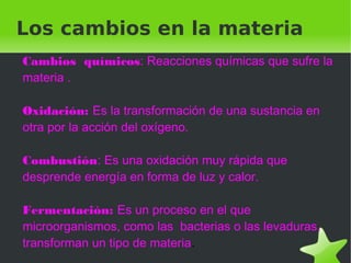    
Los cambios en la materia
Cambios químicos: Reacciones químicas que sufre la
materia .
Oxidación: Es la transformación de una sustancia en
otra por la acción del oxígeno.
Combustión: Es una oxidación muy rápida que
desprende energía en forma de luz y calor.
Fermentación: Es un proceso en el que
microorganismos, como las bacterias o las levaduras,
transforman un tipo de materia.
 
