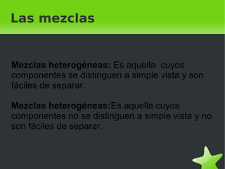    
Las mezclas
Mezclas heterogéneas: Es aquella cuyos
componentes se distinguen a simple vista y son
fáciles de separar.
Mezclas heterogéneas:Es aquella cuyos
componentes no se distinguen a simple vista y no
son fáciles de separar.
 