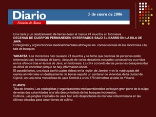 Una riada y un deslizamiento de tierras dejan al menos 74 muertos en Indonesia
DECENAS DE CUERPOS PERMANECEN ENTERRADOS BAJO EL BARRO EN LA ISLA DE
JAVA
Ecologistas y organizaciones medioambientales atribuyen las consecuencias de los monzones a la
tala de bosques
YAKARTA. Los monzones han causado 74 muertos y se teme que decenas de personas estén
enterradas bajo toneladas de barro, después de varios desastres naturales consecutivos ocurridos
en los últimos días en la isla de Java, en Indonesia. La cifra concreta de las personas desaparecidas
es difícil de concretar porque no hay información oficial.
El pasado lunes, una riada barrió cuatro aldeas en la región de Jember y en la madrugada del
martes al miércoles un deslizamiento de tierras sepultó un centenar de viviendas de la ciudad de
Cijeruk, en una zona montañosa de Java Central a unos 370 kilómetros al este de Yakarta.
CLAVES
Tala de árboles. Los ecologistas y organizaciones medioambientales atribuyen gran parte de la culpa
de estas dos calamidades a la tala descontrolada de los bosques indonesios.
Cultivos. Las junglas tropicales de Java han sido despobladas de manera indiscriminada en las
últimas décadas para crear tierras de cultivo.
5 de enero de 2006
 