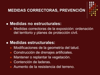 MEDIDAS CORRECTORAS, PREVENCIÓN
 Medidas no estructurales:
 Medidas correctoras de la exposición: ordenación
del territorio y planes de protección civil.
 Medidas estructurales:
 Modificaciones de la geometría del talud.
 Construcción de drenajes artificiales.
 Mantener o replantar la vegetación.
 Contención de laderas.
 Aumento de la resistencia del terreno.
 