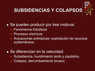 SUBSIDENCIAS Y COLAPSOS
 Se pueden producir por tres motivos:
 Fenómenos Kársticos
 Procesos sísmicos
 Actuaciones antrópicas: explotación de recursos
subterráneos.
 Se diferencian en la velocidad:
 Subsidencia, hundimiento lento y paulatino.
 Colapso, derrumbamiento brusco.
 