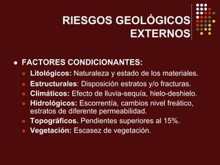 RIESGOS GEOLÓGICOS
EXTERNOS
 FACTORES CONDICIONANTES:
 Litológicos: Naturaleza y estado de los materiales.
 Estructurales: Disposición estratos y/o fracturas.
 Climáticos: Efecto de lluvia-sequía, hielo-deshielo.
 Hidrológicos: Escorrentía, cambios nivel freático,
estratos de diferente permeabilidad.
 Topográficos. Pendientes superiores al 15%.
 Vegetación: Escasez de vegetación.
 