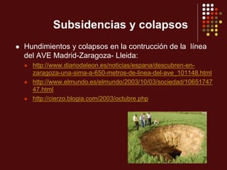 Subsidencias y colapsos
 Hundimientos y colapsos en la contrucción de la línea
del AVE Madrid-Zaragoza- Lleida:
 http://www.diariodeleon.es/noticias/espana/descubren-en-
zaragoza-una-sima-a-650-metros-de-linea-del-ave_101148.html
 http://www.elmundo.es/elmundo/2003/10/03/sociedad/10651747
47.html
 http://cierzo.blogia.com/2003/octubre.php
 