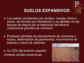 SUELOS EXPANSIVOS
 Los suelos constituidos por arcillas, margas, limos o
yesos, se hinchan por hidratación y se agrietan en las
épocas de sequía por la retracción del terreno
(variaciones grandes de volumen).
 Producen pérdidas de asentamiento de cimientos y
muros, deformación de pavimentos, movimientos de
laderas y rotura de cañerías.
 Un 32% del territorio español
contiene arcillas expansivas.
 