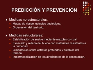 PREDICCIÓN Y PREVENCIÓN
 Medidas no estructurales:
 Mapas de riesgo, estudios geológicos.
 Ordenación del territorio.
 Medidas estructurales:
 Estabilización de suelos mediante mezclas con cal.
 Excavado y relleno del hueco con materiales resistentes a
la humedad.
 Cimentación sobre estratos profundos y estables del
terreno.
 Impermeabilización de los alrededores de la cimentación.
 