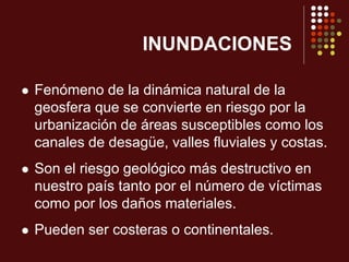 INUNDACIONES
 Fenómeno de la dinámica natural de la
geosfera que se convierte en riesgo por la
urbanización de áreas susceptibles como los
canales de desagüe, valles fluviales y costas.
 Son el riesgo geológico más destructivo en
nuestro país tanto por el número de víctimas
como por los daños materiales.
 Pueden ser costeras o continentales.
 