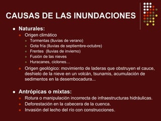 CAUSAS DE LAS INUNDACIONES
 Naturales:
 Origen climático
 Tormentas (lluvias de verano)
 Gota fría (lluvias de septiembre-octubre)
 Frentes (lluvias de invierno)
 Fusión de las nieves
 Huracanes, ciclones…
 Origen geológico: movimiento de laderas que obstruyen el cauce,
deshielo de la nieve en un volcán, tsunamis, acumulación de
sedimentos en la desembocadura...
 Antrópicas o mixtas:
 Rotura o manipulación incorrecta de infraestructuras hidráulicas.
 Deforestación en la cabecera de la cuenca.
 Invasión del lecho del río con construcciones.
 