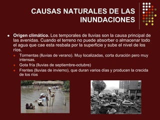 CAUSAS NATURALES DE LAS
INUNDACIONES
 Origen climático. Los temporales de lluvias son la causa principal de
las avenidas. Cuando el terreno no puede absorber o almacenar todo
el agua que cae esta resbala por la superficie y sube el nivel de los
ríos.
 Tormentas (lluvias de verano). Muy localizadas, corta duración pero muy
intensas.
 Gota fría (lluvias de septiembre-octubre)
 Frentes (lluvias de invierno), que duran varios días y producen la crecida
de los ríos
 