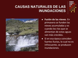 CAUSAS NATURALES DE LAS
INUNDACIONES
 Fusión de las nieves. En
primavera se funden las
nieves acumuladas y es
cuando los ríos que se
alimentan de estas aguas
van más crecidos.
 Si en esa época coinciden
fuertes lluvias, lo cual no es
infrecuente, se producen
inundaciones.
 