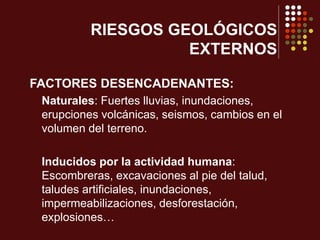 FACTORES DESENCADENANTES:
Naturales: Fuertes lluvias, inundaciones,
erupciones volcánicas, seismos, cambios en el
volumen del terreno.
Inducidos por la actividad humana:
Escombreras, excavaciones al pie del talud,
taludes artificiales, inundaciones,
impermeabilizaciones, desforestación,
explosiones…
RIESGOS GEOLÓGICOS
EXTERNOS
 