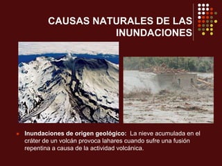 CAUSAS NATURALES DE LAS
INUNDACIONES
 Inundaciones de origen geológico: La nieve acumulada en el
cráter de un volcán provoca lahares cuando sufre una fusión
repentina a causa de la actividad volcánica.
 