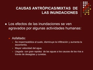 CAUSAS ANTRÓPICAS/MIXTAS DE
LAS INUNDACIONES
 Los efectos de las inundaciones se ven
agravados por algunas actividades humanas:
 Asfaltado:
 Se impermeabiliza el suelo, disminuye la infiltración y aumenta la
escorrentía.
 Mayor velocidad del agua.
 Llegada con gran rapidez de las aguas a los cauces de los ríos a
través de desagües y cunetas.
 