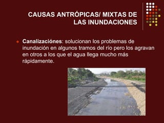 CAUSAS ANTRÓPICAS/ MIXTAS DE
LAS INUNDACIONES
 Canalizaciónes: solucionan los problemas de
inundación en algunos tramos del río pero los agravan
en otros a los que el agua llega mucho más
rápidamente.
 