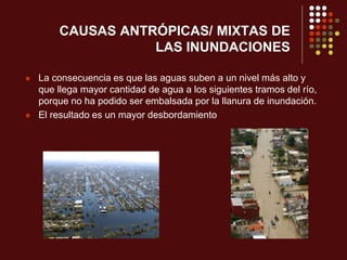 CAUSAS ANTRÓPICAS/ MIXTAS DE
LAS INUNDACIONES
 La consecuencia es que las aguas suben a un nivel más alto y
que llega mayor cantidad de agua a los siguientes tramos del río,
porque no ha podido ser embalsada por la llanura de inundación.
 El resultado es un mayor desbordamiento
 