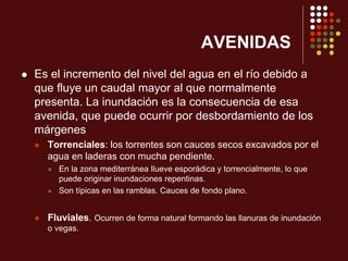 AVENIDAS
 Es el incremento del nivel del agua en el río debido a
que fluye un caudal mayor al que normalmente
presenta. La inundación es la consecuencia de esa
avenida, que puede ocurrir por desbordamiento de los
márgenes
 Torrenciales: los torrentes son cauces secos excavados por el
agua en laderas con mucha pendiente.
 En la zona mediterránea llueve esporádica y torrencialmente, lo que
puede originar inundaciones repentinas.
 Son típicas en las ramblas. Cauces de fondo plano.
 Fluviales. Ocurren de forma natural formando las llanuras de inundación
o vegas.
 