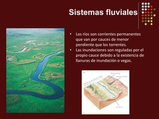 Sistemas fluviales
• Los ríos son corrientes permanentes
que van por cauces de menor
pendiente que los torrentes.
• Las inundaciones son reguladas por el
propio cauce debido a la existencia de
llanuras de inundación o vegas.
 