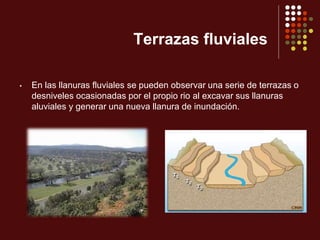 Terrazas fluviales
• En las llanuras fluviales se pueden observar una serie de terrazas o
desniveles ocasionadas por el propio rio al excavar sus llanuras
aluviales y generar una nueva llanura de inundación.
 