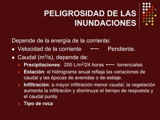 PELIGROSIDAD DE LAS
INUNDACIONES
Depende de la energía de la corriente:
 Velocidad de la corriente Pendiente.
 Caudal (m3/s), depende de:
 Precipitaciones: 200 L/m2/24 horas torrenciales
 Estación: el hidrograma anual refleja las variaciones de
caudal y las épocas de avenidas o de estiaje.
 Infiltración: a mayor infiltración menor caudal, la vegetación
aumenta la infiltración y disminuye el tiempo de respuesta y
el caudal punta.
 Tipo de roca
 