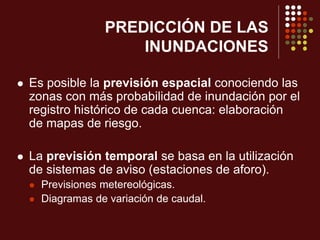 PREDICCIÓN DE LAS
INUNDACIONES
 Es posible la previsión espacial conociendo las
zonas con más probabilidad de inundación por el
registro histórico de cada cuenca: elaboración
de mapas de riesgo.
 La previsión temporal se basa en la utilización
de sistemas de aviso (estaciones de aforo).
 Previsiones metereológicas.
 Diagramas de variación de caudal.
 
