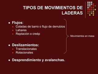 TIPOS DE MOVIMIENTOS DE
LADERAS
 Flujos:
 Coladas de barro o flujo de derrubios
 Lahares
 Reptación o creèp
 Deslizamientos:
 Translacionales
 Rotacionales
 Desprendimiento y avalanchas.
Movimientos en masa
 