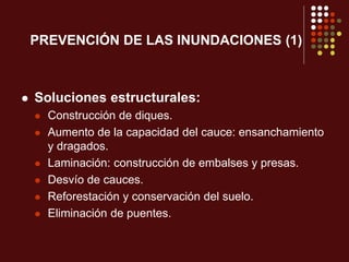 PREVENCIÓN DE LAS INUNDACIONES (1)
 Soluciones estructurales:
 Construcción de diques.
 Aumento de la capacidad del cauce: ensanchamiento
y dragados.
 Laminación: construcción de embalses y presas.
 Desvío de cauces.
 Reforestación y conservación del suelo.
 Eliminación de puentes.
 